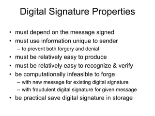 Digital Signature Properties
• must depend on the message signed
• must use information unique to sender
– to prevent both forgery and denial
• must be relatively easy to produce
• must be relatively easy to recognize & verify
• be computationally infeasible to forge
– with new message for existing digital signature
– with fraudulent digital signature for given message
• be practical save digital signature in storage
 