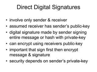 Direct Digital Signatures
• involve only sender & receiver
• assumed receiver has sender’s public-key
• digital signature made by sender signing
entire message or hash with private-key
• can encrypt using receivers public-key
• important that sign first then encrypt
message & signature
• security depends on sender’s private-key
 