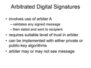 Arbitrated Digital Signatures
• involves use of arbiter A
– validates any signed message
– then dated and sent to recipient
• requires suitable level of trust in arbiter
• can be implemented with either private or
public-key algorithms
• arbiter may or may not see message
 