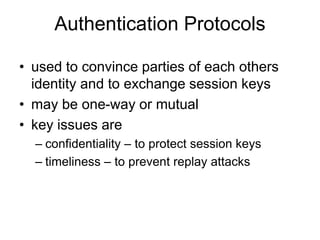 Authentication Protocols
• used to convince parties of each others
identity and to exchange session keys
• may be one-way or mutual
• key issues are
– confidentiality – to protect session keys
– timeliness – to prevent replay attacks
 