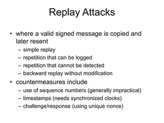 Replay Attacks
• where a valid signed message is copied and
later resent
– simple replay
– repetition that can be logged
– repetition that cannot be detected
– backward replay without modification
• countermeasures include
– use of sequence numbers (generally impractical)
– timestamps (needs synchronized clocks)
– challenge/response (using unique nonce)
 