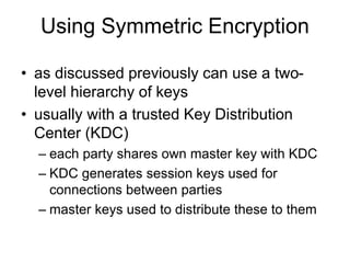 Using Symmetric Encryption
• as discussed previously can use a two-
level hierarchy of keys
• usually with a trusted Key Distribution
Center (KDC)
– each party shares own master key with KDC
– KDC generates session keys used for
connections between parties
– master keys used to distribute these to them
 