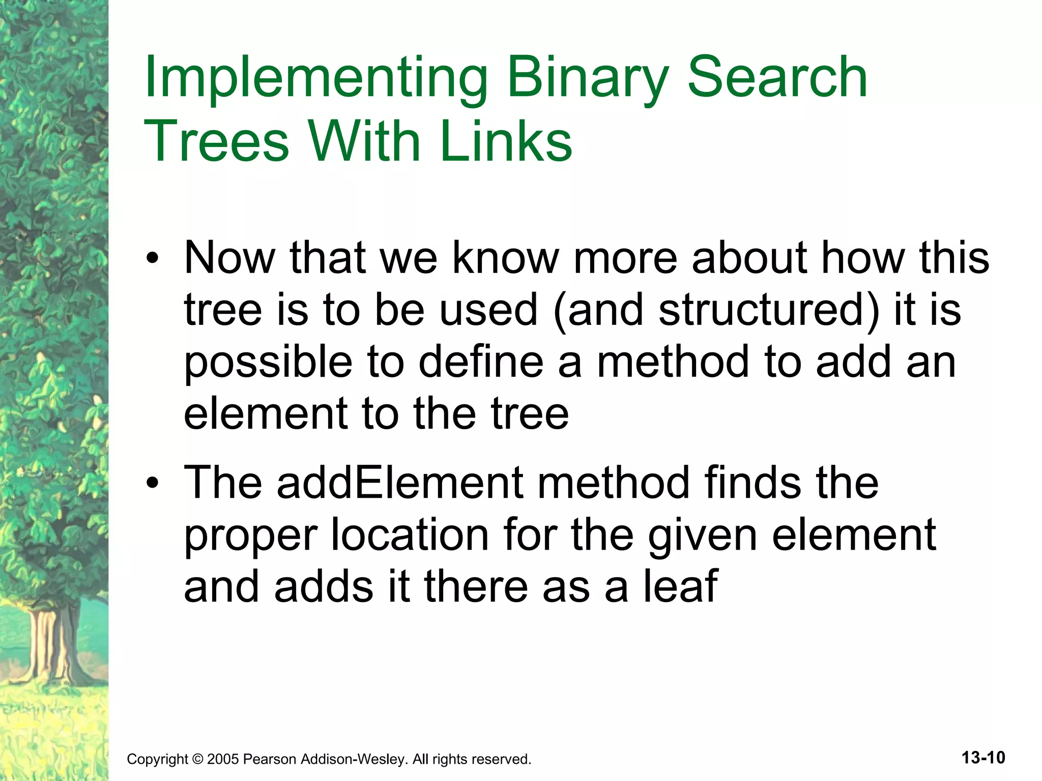 Implementing Binary Search Trees With Links Now that we know more about how this tree is to be used (and structured) it is possible to define a method to add an element to the tree The addElement method finds the proper location for the given element and adds it there as a leaf 
