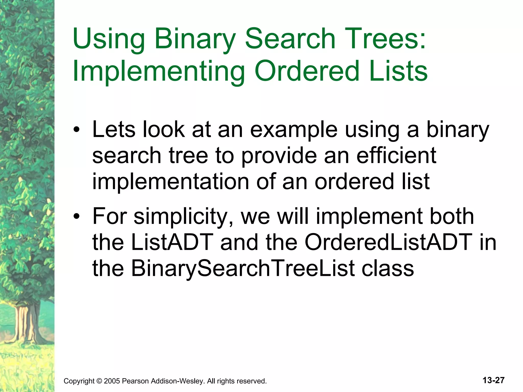 Using Binary Search Trees: Implementing Ordered Lists Lets look at an example using a binary search tree to provide an efficient implementation of an ordered list For simplicity, we will implement both the ListADT and the OrderedListADT in the BinarySearchTreeList class 