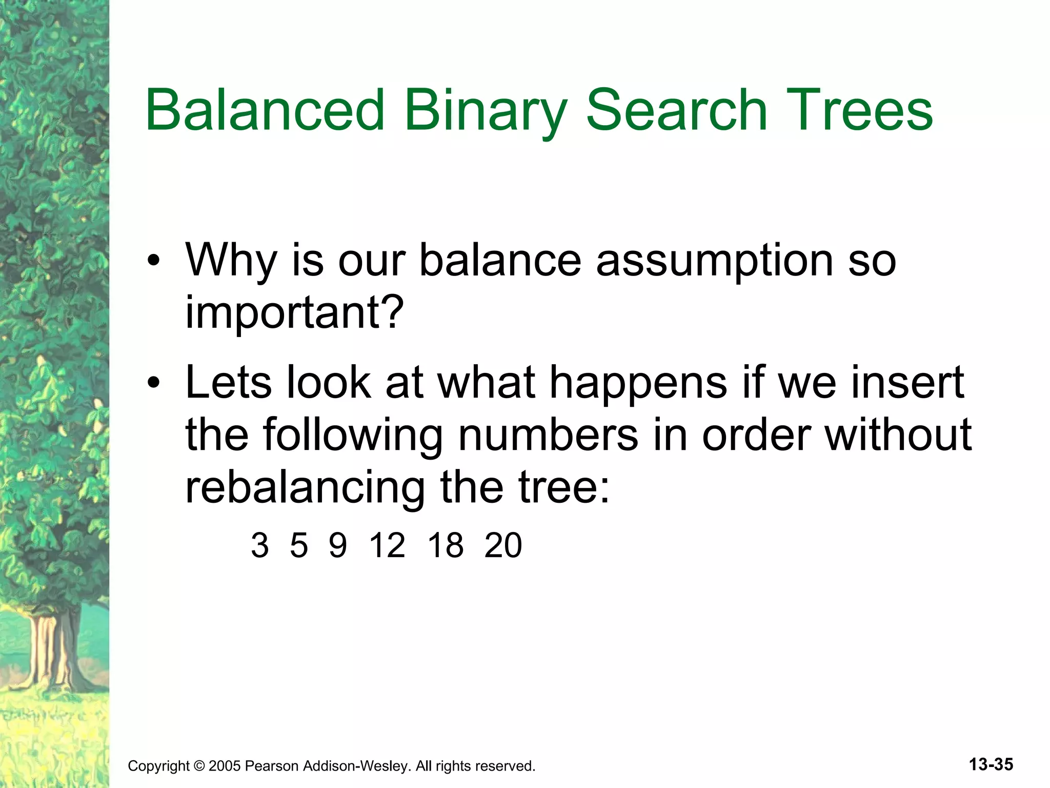 Balanced Binary Search Trees Why is our balance assumption so important? Lets look at what happens if we insert the following numbers in order without rebalancing the tree: 3 5 9 12 18 20 