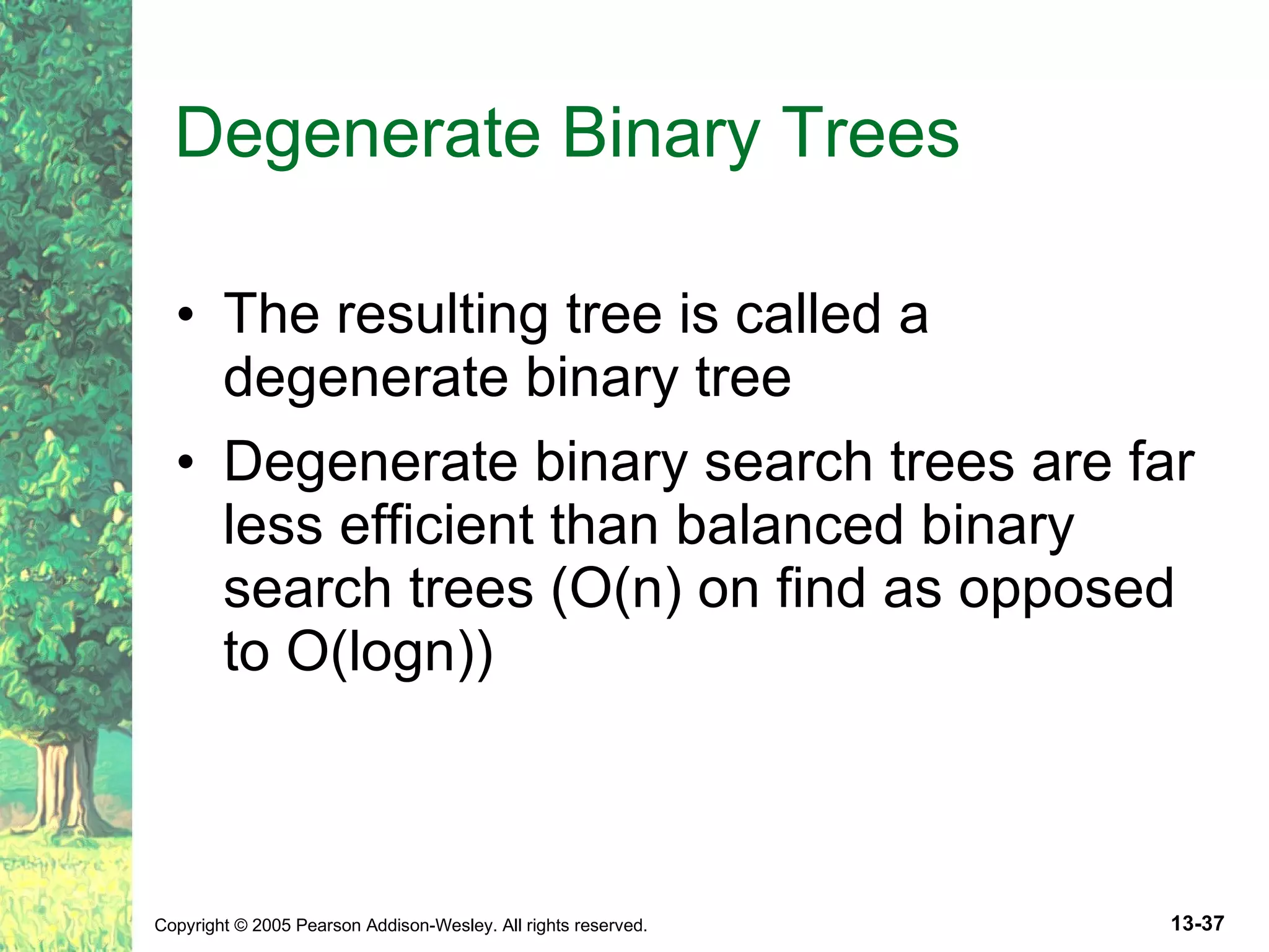 Degenerate Binary Trees The resulting tree is called a degenerate binary tree Degenerate binary search trees are far less efficient than balanced binary search trees (O(n) on find as opposed to O(logn)) 