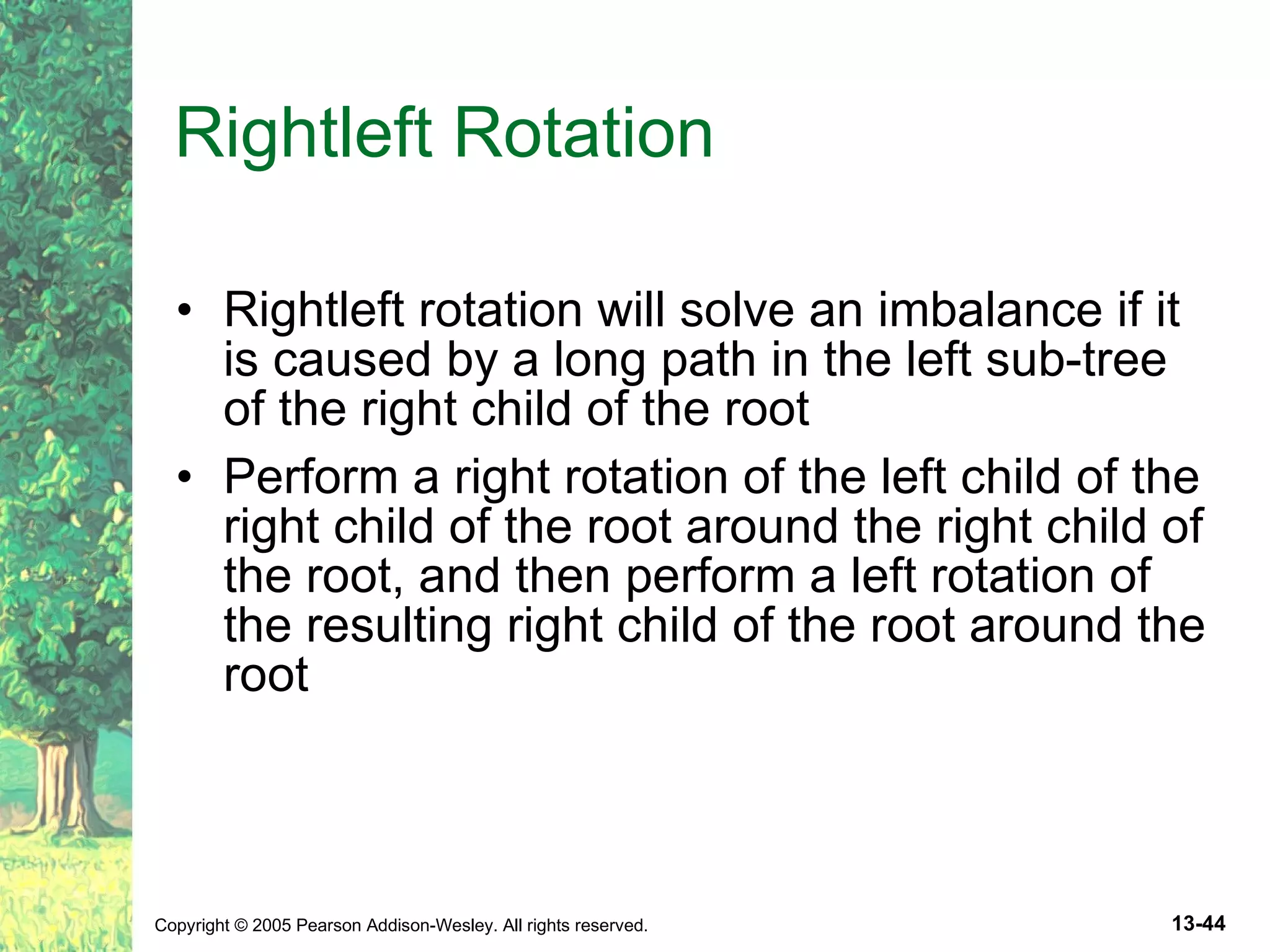 Rightleft Rotation Rightleft rotation will solve an imbalance if it is caused by a long path in the left sub-tree of the right child of the root Perform a right rotation of the left child of the right child of the root around the right child of the root, and then perform a left rotation of the resulting right child of the root around the root 
