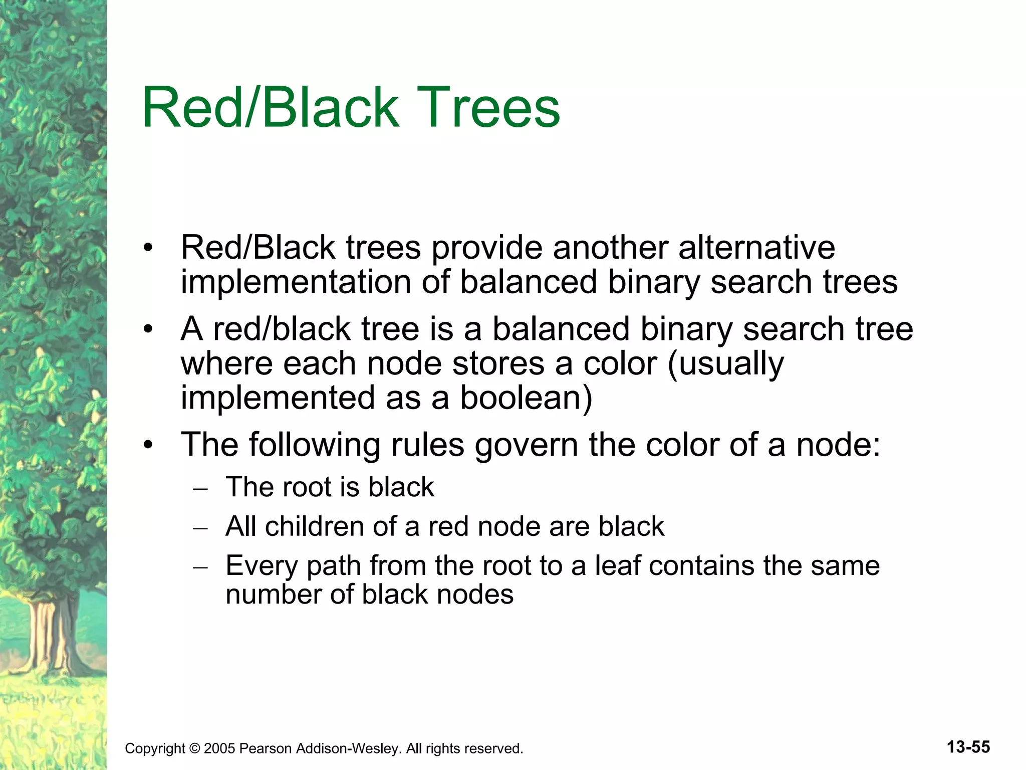 Red/Black Trees Red/Black trees provide another alternative implementation of balanced binary search trees A red/black tree is a balanced binary search tree where each node stores a color (usually implemented as a boolean) The following rules govern the color of a node: The root is black All children of a red node are black Every path from the root to a leaf contains the same number of black nodes 
