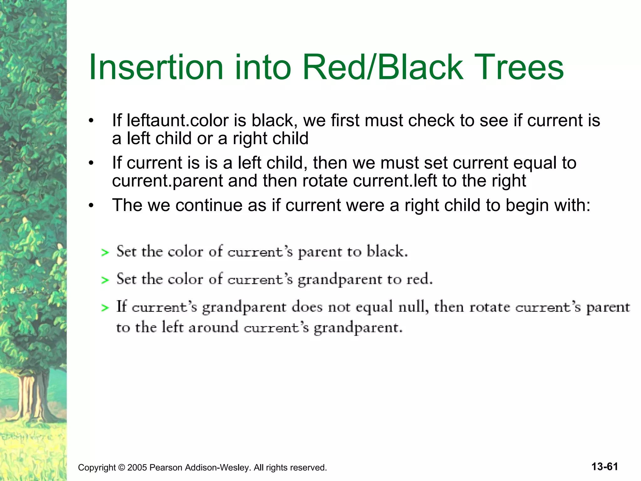 Insertion into Red/Black Trees If leftaunt.color is black, we first must check to see if current is a left child or a right child If current is is a left child, then we must set current equal to current.parent and then rotate current.left to the right The we continue as if current were a right child to begin with: 