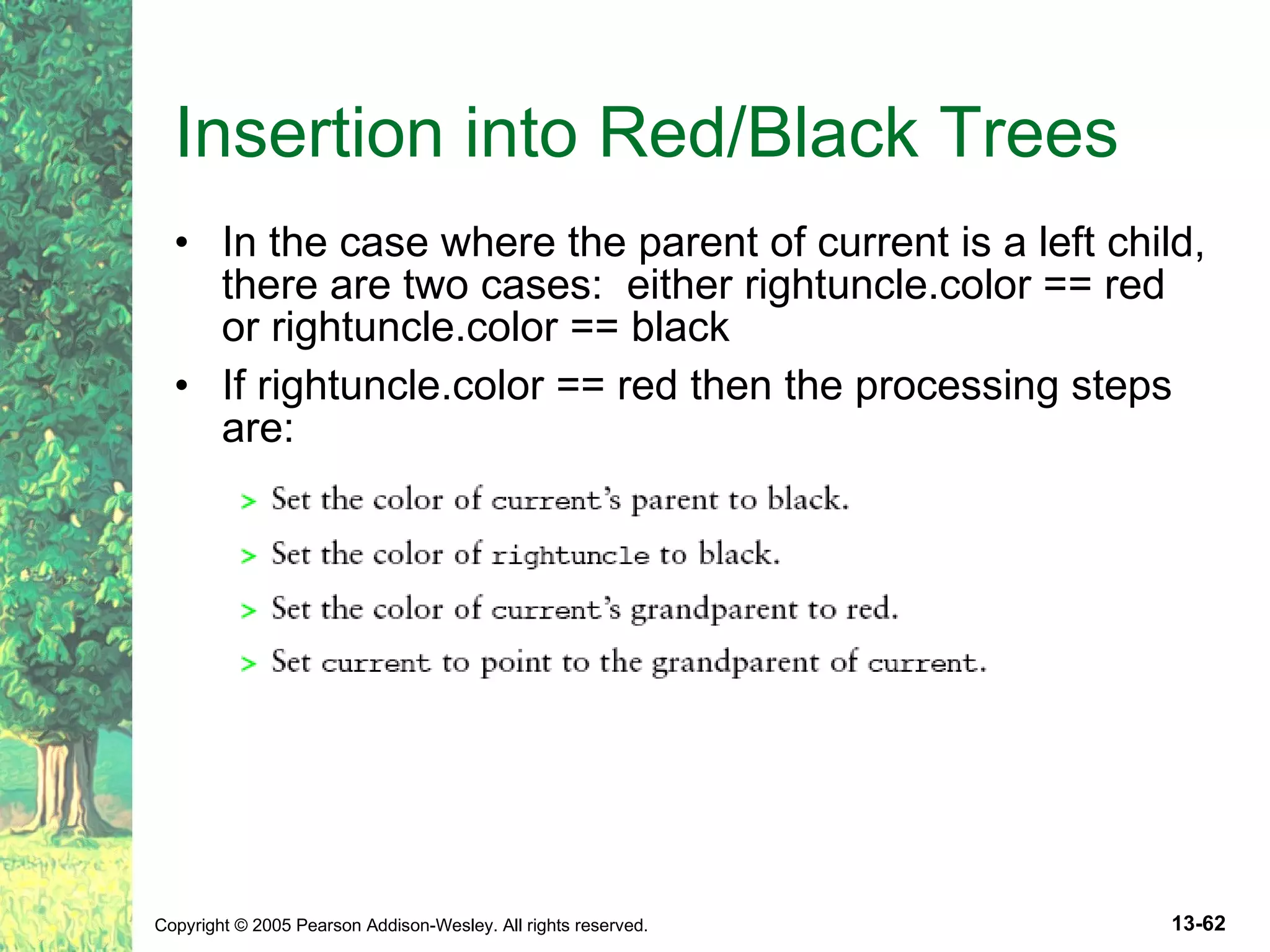 Insertion into Red/Black Trees In the case where the parent of current is a left child, there are two cases: either rightuncle.color == red or rightuncle.color == black If rightuncle.color == red then the processing steps are: 
