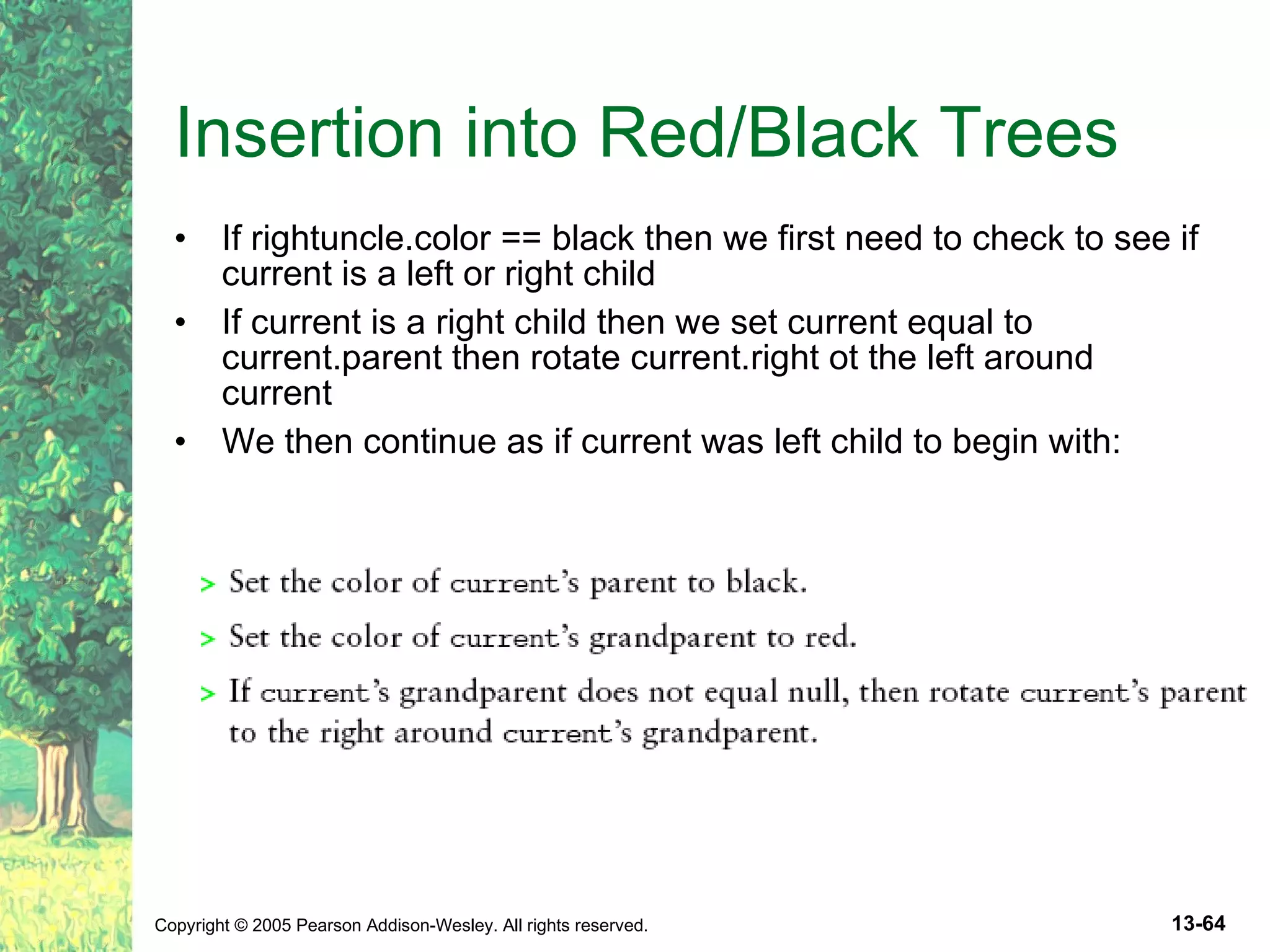 Insertion into Red/Black Trees If rightuncle.color == black then we first need to check to see if current is a left or right child If current is a right child then we set current equal to current.parent then rotate current.right ot the left around current We then continue as if current was left child to begin with: 