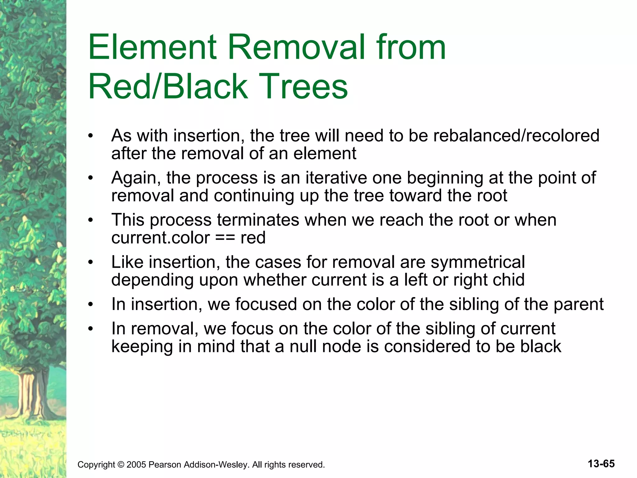 Element Removal from Red/Black Trees As with insertion, the tree will need to be rebalanced/recolored after the removal of an element Again, the process is an iterative one beginning at the point of removal and continuing up the tree toward the root This process terminates when we reach the root or when current.color == red Like insertion, the cases for removal are symmetrical depending upon whether current is a left or right chid In insertion, we focused on the color of the sibling of the parent In removal, we focus on the color of the sibling of current keeping in mind that a null node is considered to be black 