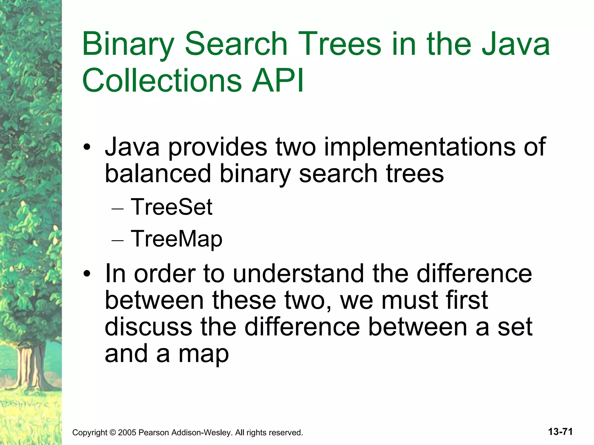 Binary Search Trees in the Java Collections API Java provides two implementations of balanced binary search trees TreeSet TreeMap In order to understand the difference between these two, we must first discuss the difference between a set and a map 