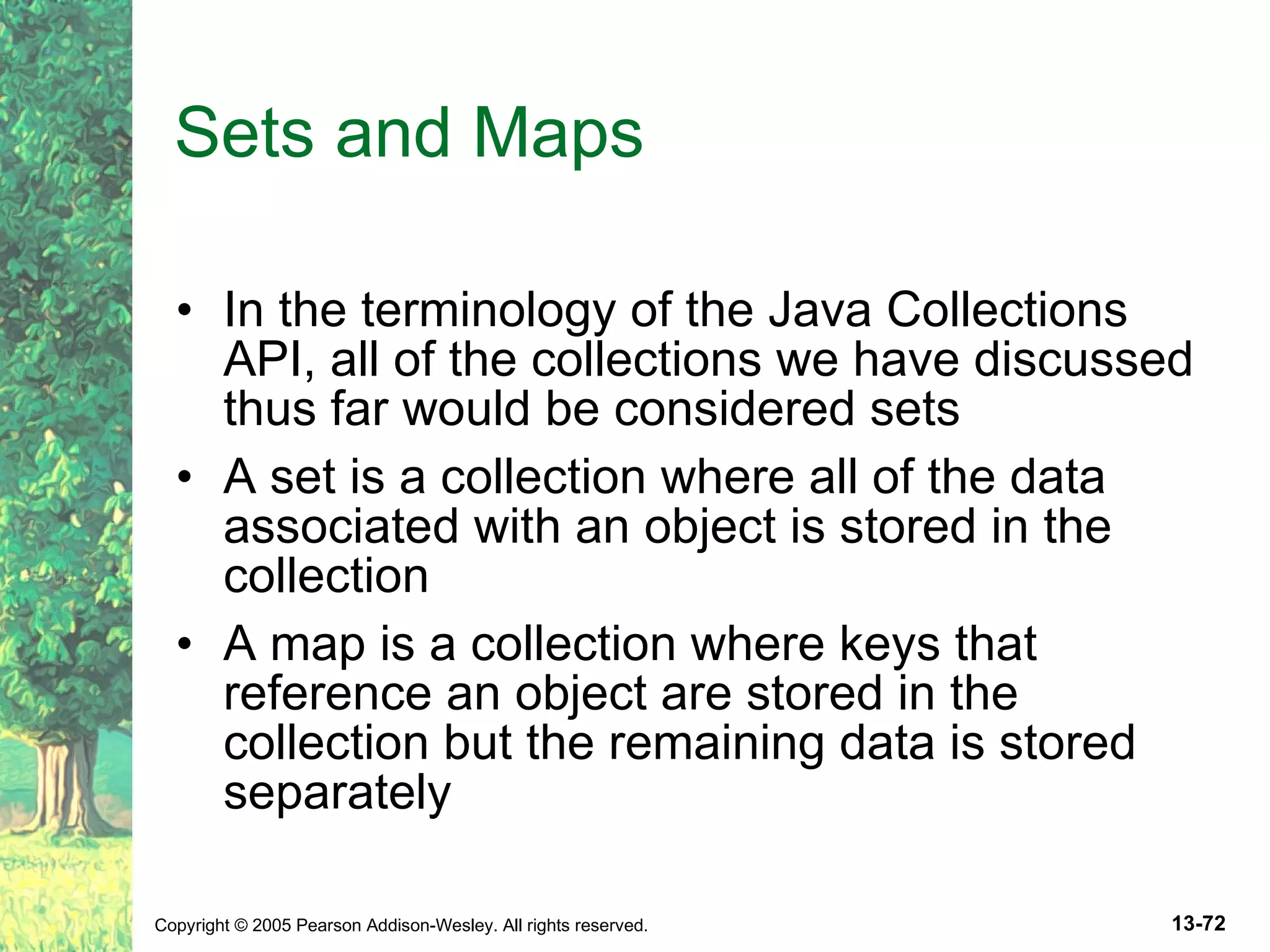 Sets and Maps In the terminology of the Java Collections API, all of the collections we have discussed thus far would be considered sets A set is a collection where all of the data associated with an object is stored in the collection A map is a collection where keys that reference an object are stored in the collection but the remaining data is stored separately 