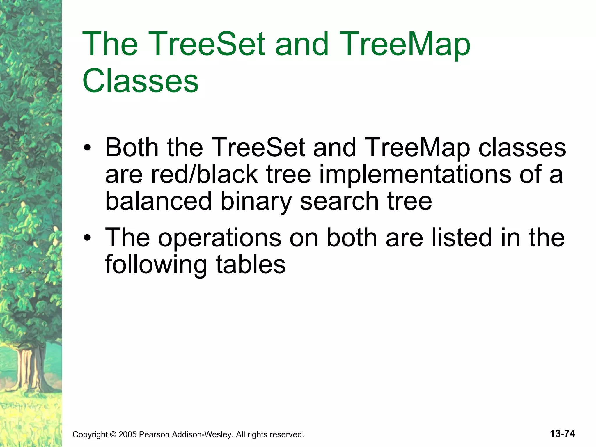 The TreeSet and TreeMap Classes Both the TreeSet and TreeMap classes are red/black tree implementations of a balanced binary search tree The operations on both are listed in the following tables 
