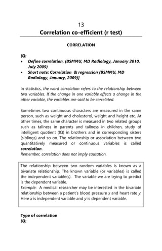 13
Correlation co-efficient (r test)
CORRELATION
[Q:
 Define correlation. (BSMMU, MD Radiology, January 2010,
July 2009)
 Short note: Correlation & regression (BSMMU, MD
Radiology, January, 2009)]
In statistics, the word correlation refers to the relationship between
two variables. If the change in one variable effects a change in the
other variable, the variables are said to be correlated.
Sometimes two continuous characters are measured in the same
person, such as weight and cholesterol, weight and height etc. At
other times, the same character is measured in two related groups
such as tallness in parents and tallness in children, study of
intelligent quotient (IQ) in brothers and in corresponding sisters
(siblings) and so on. The relationship or association between two
quantitatively measured or continuous variables is called
correlation.
Remember, correlation does not imply causation.
The relationship between two random variables is known as a
bivariate relationship. The known variable (or variables) is called
the independent variable(s). The variable we are trying to predict
is the dependent variable.
Example: A medical researcher may be interested in the bivariate
relationship between a patient’s blood pressure x and heart rate y.
Here x is independent variable and y is dependent variable.
Type of correlation
[Q:
 