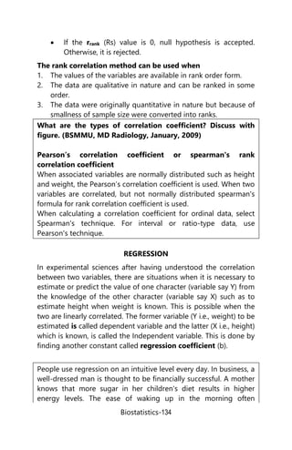 Biostatistics-134
 If the rrank (Rs) value is 0, null hypothesis is accepted.
Otherwise, it is rejected.
The rank correlation method can be used when
1. The values of the variables are available in rank order form.
2. The data are qualitative in nature and can be ranked in some
order.
3. The data were originally quantitative in nature but because of
smallness of sample size were converted into ranks.
What are the types of correlation coefficient? Discuss with
figure. (BSMMU, MD Radiology, January, 2009)
Pearson’s correlation coefficient or spearman's rank
correlation coefficient
When associated variables are normally distributed such as height
and weight, the Pearson’s correlation coefficient is used. When two
variables are correlated, but not normally distributed spearman's
formula for rank correlation coefficient is used.
When calculating a correlation coefficient for ordinal data, select
Spearman's technique. For interval or ratio-type data, use
Pearson's technique.
REGRESSION
In experimental sciences after having understood the correlation
between two variables, there are situations when it is necessary to
estimate or predict the value of one character (variable say Y) from
the knowledge of the other character (variable say X) such as to
estimate height when weight is known. This is possible when the
two are linearly correlated. The former variable (Y i.e., weight) to be
estimated is called dependent variable and the latter (X i.e., height)
which is known, is called the Independent variable. This is done by
finding another constant called regression coefficient (b).
People use regression on an intuitive level every day. In business, a
well-dressed man is thought to be financially successful. A mother
knows that more sugar in her children's diet results in higher
energy levels. The ease of waking up in the morning often
 