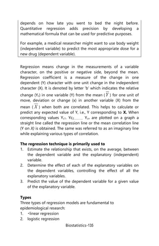 Biostatistics-135
depends on how late you went to bed the night before.
Quantitative regression adds precision by developing a
mathematical formula that can be used for predictive purposes.
For example, a medical researcher might want to use body weight
(independent variable) to predict the most appropriate dose for a
new drug (dependent variable).
Regression means change in the measurements of a variable
character, on the positive or negative side, beyond the mean.
Regression coefficient is a measure of the change in one
dependent (Y) character with one unit change in the independent
character (X). It is denoted by letter ‘b’ which indicates the relative
change (Yc) in one variable (Y) from the mean (Y ) for one unit of
move, deviation or change (x) in another variable (X) from the
mean ( X ) when both are correlated. This helps to calculate or
predict any expected value of Y, i.e., Y corresponding to X. When
corresponding values Yc1. Yc2………….. Ycn are plotted on a graph a
straight line called the regression line or the mean correlation line
(Y on X) is obtained. The same was referred to as an imaginary line
while explaining various types of correlation.
The regression technique is primarily used to
1. Estimate the relationship that exists, on the average, between
the dependent variable and the explanatory (independent)
variable.
2. Determine the effect of each of the explanatory variables on
the dependent variables, controlling the effect of all the
explanatory variables.
3. Predict the value of the dependent variable for a given value
of the explanatory variable.
Types
Three types of regression models are fundamental to
epidemiological research:
1. linear regression
2. logistic regression
 