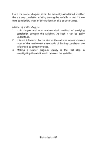 Biostatistics-137
From the scatter diagram it can be evidently ascertained whether
there is any correlation existing among the variable or not. if there
exits correlation, types of correlation can also be ascertained.
Utilities of scatter diagram
1. It is simple and non mathematical method of studying
correlation between the variables. As such it can be easily
understood.
2. It is not influenced by the size of the extreme values whereas
most of the mathematical methods of finding correlation are
influenced by extreme values.
3. Making a scatter diagram usually is the first step in
investigating the relationship between the variables.
 