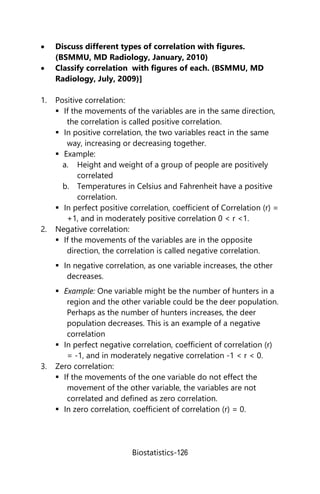 Biostatistics-126
 Discuss different types of correlation with figures.
(BSMMU, MD Radiology, January, 2010)
 Classify correlation with figures of each. (BSMMU, MD
Radiology, July, 2009)]
1. Positive correlation:
 If the movements of the variables are in the same direction,
the correlation is called positive correlation.
 In positive correlation, the two variables react in the same
way, increasing or decreasing together.
 Example:
a. Height and weight of a group of people are positively
correlated
b. Temperatures in Celsius and Fahrenheit have a positive
correlation.
 In perfect positive correlation, coefficient of Correlation (r) =
+1, and in moderately positive correlation 0 < r <1.
2. Negative correlation:
 If the movements of the variables are in the opposite
direction, the correlation is called negative correlation.
 In negative correlation, as one variable increases, the other
decreases.
 Example: One variable might be the number of hunters in a
region and the other variable could be the deer population.
Perhaps as the number of hunters increases, the deer
population decreases. This is an example of a negative
correlation
 In perfect negative correlation, coefficient of correlation (r)
= -1, and in moderately negative correlation -1 < r < 0.
3. Zero correlation:
 If the movements of the one variable do not effect the
movement of the other variable, the variables are not
correlated and defined as zero correlation.
 In zero correlation, coefficient of correlation (r) = 0.
 