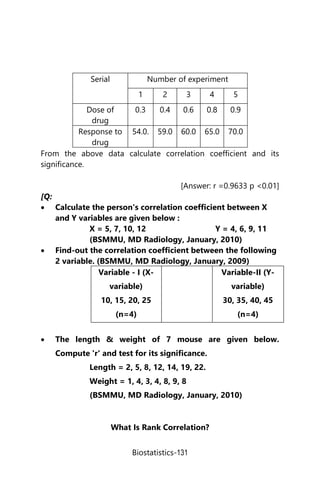Biostatistics-131
Serial Number of experiment
1 2 3 4 5
Dose of
drug
0.3 0.4 0.6 0.8 0.9
Response to
drug
54.0. 59.0 60.0 65.0 70.0
From the above data calculate correlation coefficient and its
significance.
[Answer: r =0.9633 p <0.01]
[Q:
 Calculate the person's correlation coefficient between X
and Y variables are given below :
X = 5, 7, 10, 12 Y = 4, 6, 9, 11
(BSMMU, MD Radiology, January, 2010)
 Find-out the correlation coefficient between the following
2 variable. (BSMMU, MD Radiology, January, 2009)
Variable - I (X-
variable)
10, 15, 20, 25
(n=4)
Variable-II (Y-
variable)
30, 35, 40, 45
(n=4)
 The length & weight of 7 mouse are given below.
Compute 'r' and test for its significance.
Length = 2, 5, 8, 12, 14, 19, 22.
Weight = 1, 4, 3, 4, 8, 9, 8
(BSMMU, MD Radiology, January, 2010)
What Is Rank Correlation?
 