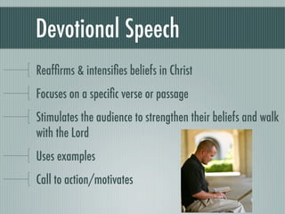 Devotional Speech
Reafﬁrms & intensiﬁes beliefs in Christ
Focuses on a speciﬁc verse or passage
Stimulates the audience to strengthen their beliefs and walk
with the Lord
Uses examples
Call to action/motivates
 