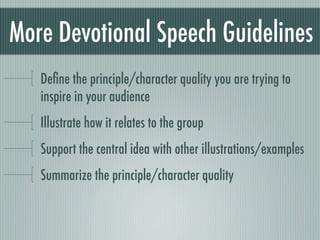 More Devotional Speech Guidelines
   Deﬁne the principle/character quality you are trying to
   inspire in your audience
   Illustrate how it relates to the group
   Support the central idea with other illustrations/examples
   Summarize the principle/character quality
 