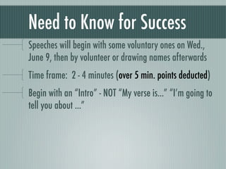Need to Know for Success
Speeches will begin with some voluntary ones on Wed.,
June 9, then by volunteer or drawing names afterwards
Time frame: 2 - 4 minutes (over 5 min. points deducted)
Begin with an “Intro” - NOT “My verse is...” “I’m going to
tell you about ...”
 