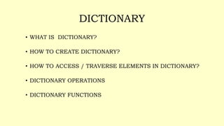 DICTIONARY
• WHAT IS DICTIONARY?
• HOW TO CREATE DICTIONARY?
• HOW TO ACCESS / TRAVERSE ELEMENTS IN DICTIONARY?
• DICTIONARY OPERATIONS
• DICTIONARY FUNCTIONS
 
