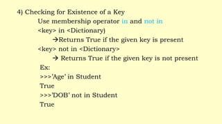 4) Checking for Existence of a Key
Use membership operator in and not in
<key> in <Dictionary)
Returns True if the given key is present
<key> not in <Dictionary>
 Returns True if the given key is not present
Ex:
>>>’Age’ in Student
True
>>>’DOB’ not in Student
True
 