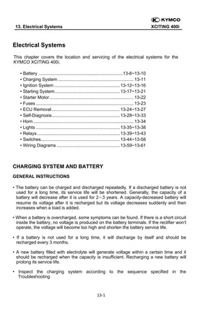  
13. Electrical Systems

XCITING 400i

Electrical Systems
This chapter covers the location and servicing of the electrical systems for the
KYMCO XCITING 400i.
• Battery .................................................................... 13-6~13-10
• Charging System ............................................................. 13-11
• Ignition System ..................................................... 13-12~13-16
• Starting System..................................................... 13-17~13-21
• Starter Motor .................................................................... 13-22
• Fuses ............................................................................... 13-23
• ECU Removal ....................................................... 13-24~13-27
• Self-Diagnosis ....................................................... 13-28~13-33
• Horn ................................................................................. 13-34
• Lights .................................................................... 13-35~13-38
• Relays ................................................................... 13-39~13-43
• Switches................................................................ 13-44~13-58
• Wiring Diagrams ................................................... 13-59~13-61

CHARGING SYSTEM AND BATTERY
GENERAL INSTRUCTIONS
• The battery can be charged and discharged repeatedly. If a discharged battery is not
used for a long time, its service life will be shortened. Generally, the capacity of a
battery will decrease after it is used for 2～3 years. A capacity-decreased battery will
resume its voltage after it is recharged but its voltage decreases suddenly and then
increases when a load is added.
• When a battery is overcharged, some symptoms can be found. If there is a short circuit
inside the battery, no voltage is produced on the battery terminals. If the rectifier won‘t
operate, the voltage will become too high and shorten the battery service life.
• If a battery is not used for a long time, it will discharge by itself and should be
recharged every 3 months.
• A new battery filled with electrolyte will generate voltage within a certain time and it
should be recharged when the capacity is insufficient. Recharging a new battery will
prolong its service life.
• Inspect the charging system according to the sequence specified in the
Troubleshooting

13‐1 
 

 