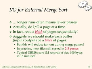 Database Management Systems 3ed, R. Ramakrishnan and J. Gehrke 10
I/O for External Merge Sort
 … longer runs often means fewer passes!
 Actually, do I/O a page at a time
 In fact, read a block of pages sequentially!
 Suggests we should make each buffer
(input/output) be a block of pages.
 But this will reduce fan-out during merge passes!
 In practice, most files still sorted in 2-3 passes.
 Typical DBMSs sort 1M records of size 100 bytes
in 15 minutes
 