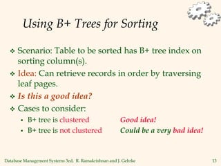 Database Management Systems 3ed, R. Ramakrishnan and J. Gehrke 13
Using B+ Trees for Sorting
 Scenario: Table to be sorted has B+ tree index on
sorting column(s).
 Idea: Can retrieve records in order by traversing
leaf pages.
 Is this a good idea?
 Cases to consider:
 B+ tree is clustered Good idea!
 B+ tree is not clustered Could be a very bad idea!
 