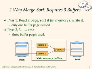 Database Management Systems 3ed, R. Ramakrishnan and J. Gehrke 3
2-Way Merge Sort: Requires 3 Buffers
 Pass 1: Read a page, sort it (in memory), write it.
 only one buffer page is used
 Pass 2, 3, …, etc.:
 three buffer pages used.
Main memory buffers
INPUT 1
INPUT 2
OUTPUT
Disk
Disk
 