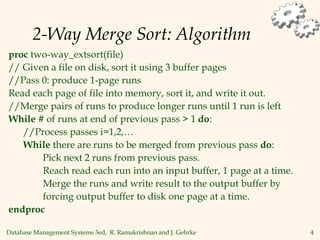 Database Management Systems 3ed, R. Ramakrishnan and J. Gehrke 4
2-Way Merge Sort: Algorithm
proc two-way_extsort(file)
// Given a file on disk, sort it using 3 buffer pages
//Pass 0: produce 1-page runs
Read each page of file into memory, sort it, and write it out.
//Merge pairs of runs to produce longer runs until 1 run is left
While # of runs at end of previous pass > 1 do:
//Process passes i=1,2,…
While there are runs to be merged from previous pass do:
Pick next 2 runs from previous pass.
Reach read each run into an input buffer, 1 page at a time.
Merge the runs and write result to the output buffer by
forcing output buffer to disk one page at a time.
endproc
 
