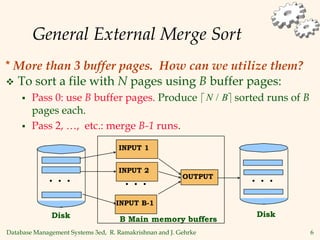 Database Management Systems 3ed, R. Ramakrishnan and J. Gehrke 6
General External Merge Sort
 To sort a file with N pages using B buffer pages:
 Pass 0: use B buffer pages. Produce sorted runs of B
pages each.
 Pass 2, …, etc.: merge B-1 runs.
 
N B
/
B Main memory buffers
INPUT 1
INPUT B-1
OUTPUT
Disk
Disk
INPUT 2
. . . . . .
. . .
* More than 3 buffer pages. How can we utilize them?
 