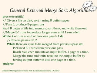 Database Management Systems 3ed, R. Ramakrishnan and J. Gehrke 7
General External Merge Sort: Algorithm
proc extsort(file)
// Given a file on disk, sort it using B buffer pages
//Pass 0: produce B-pages runs
Read B pages of file into memory, sort them, and write them out.
//Merge B-1 runs to produce longer runs until 1 run is left
While # of runs at end of previous pass > 1 do:
//Process passes i=1,2,…
While there are runs to be merged from previous pass do:
Pick next B-1 runs from previous pass.
Reach read each run into an input buffer, 1 page at a time.
Merge the runs and write result to the output buffer by
forcing output buffer to disk one page at a time.
endproc
 