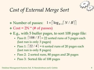 Database Management Systems 3ed, R. Ramakrishnan and J. Gehrke 8
Cost of External Merge Sort
 Number of passes:
 Cost = 2N * (# of passes)
 E.g., with 5 buffer pages, to sort 108 page file:
 Pass 0: = 22 sorted runs of 5 pages each
(last run is only 3 pages)
 Pass 1: = 6 sorted runs of 20 pages each
(last run is only 8 pages)
 Pass 2: 2 sorted runs, 80 pages and 28 pages
 Pass 3: Sorted file of 108 pages
 
 
1 1
 
log /
B N B
 
108 5
/
 
22 4
/
 