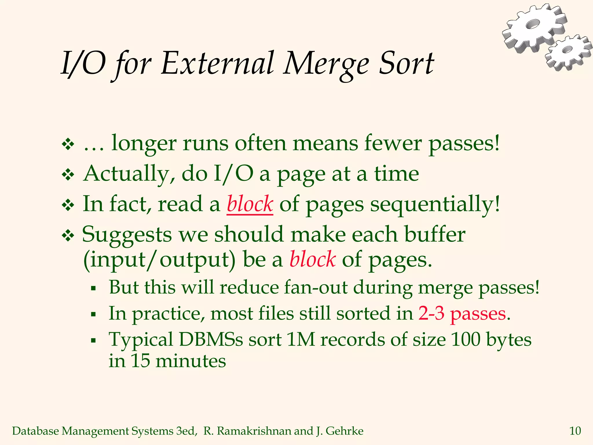 Database Management Systems 3ed, R. Ramakrishnan and J. Gehrke 10
I/O for External Merge Sort
 … longer runs often means fewer passes!
 Actually, do I/O a page at a time
 In fact, read a block of pages sequentially!
 Suggests we should make each buffer
(input/output) be a block of pages.
 But this will reduce fan-out during merge passes!
 In practice, most files still sorted in 2-3 passes.
 Typical DBMSs sort 1M records of size 100 bytes
in 15 minutes
 