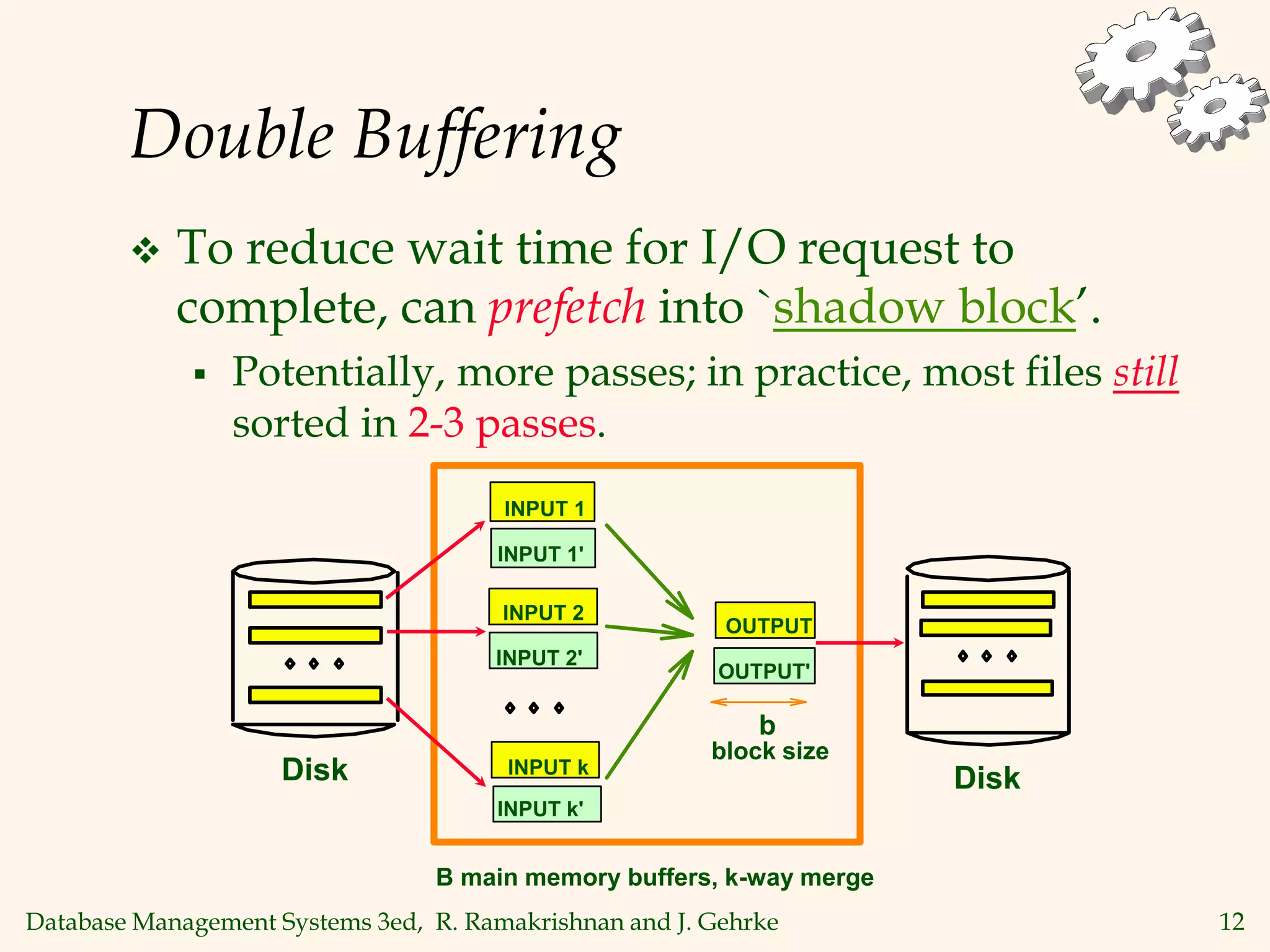 Database Management Systems 3ed, R. Ramakrishnan and J. Gehrke 12
Double Buffering
 To reduce wait time for I/O request to
complete, can prefetch into `shadow block’.
 Potentially, more passes; in practice, most files still
sorted in 2-3 passes.
OUTPUT
OUTPUT'
Disk Disk
INPUT 1
INPUT k
INPUT 2
INPUT 1'
INPUT 2'
INPUT k'
block size
b
B main memory buffers, k-way merge
 