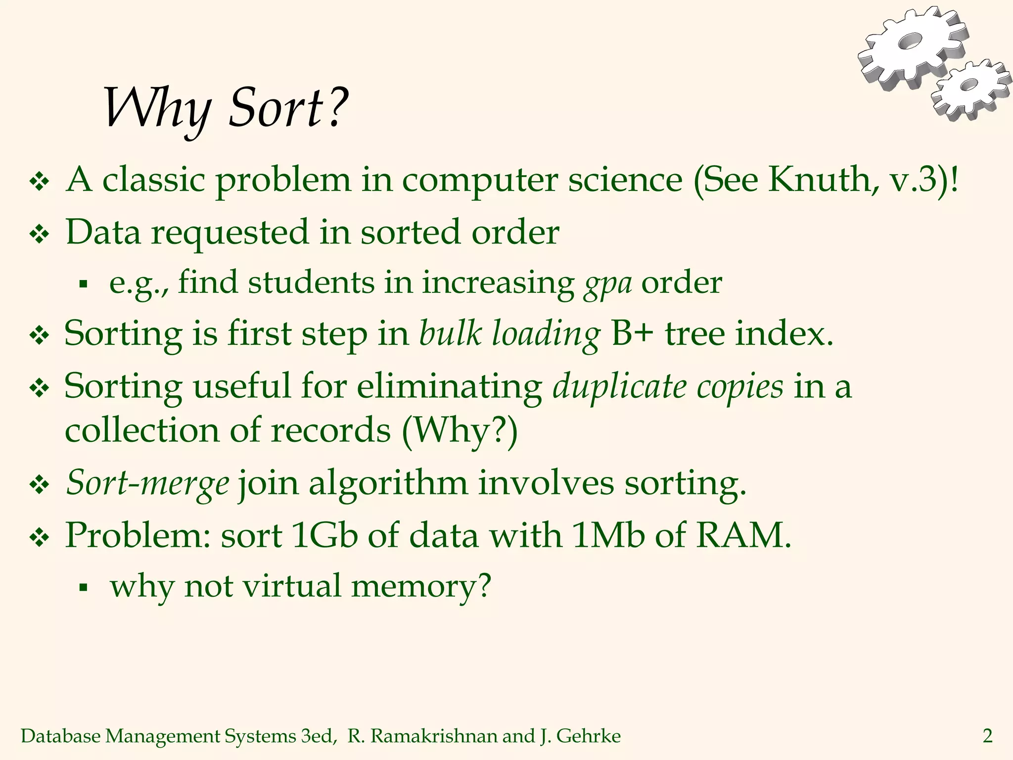 Database Management Systems 3ed, R. Ramakrishnan and J. Gehrke 2
Why Sort?
 A classic problem in computer science (See Knuth, v.3)!
 Data requested in sorted order
 e.g., find students in increasing gpa order
 Sorting is first step in bulk loading B+ tree index.
 Sorting useful for eliminating duplicate copies in a
collection of records (Why?)
 Sort-merge join algorithm involves sorting.
 Problem: sort 1Gb of data with 1Mb of RAM.
 why not virtual memory?
 