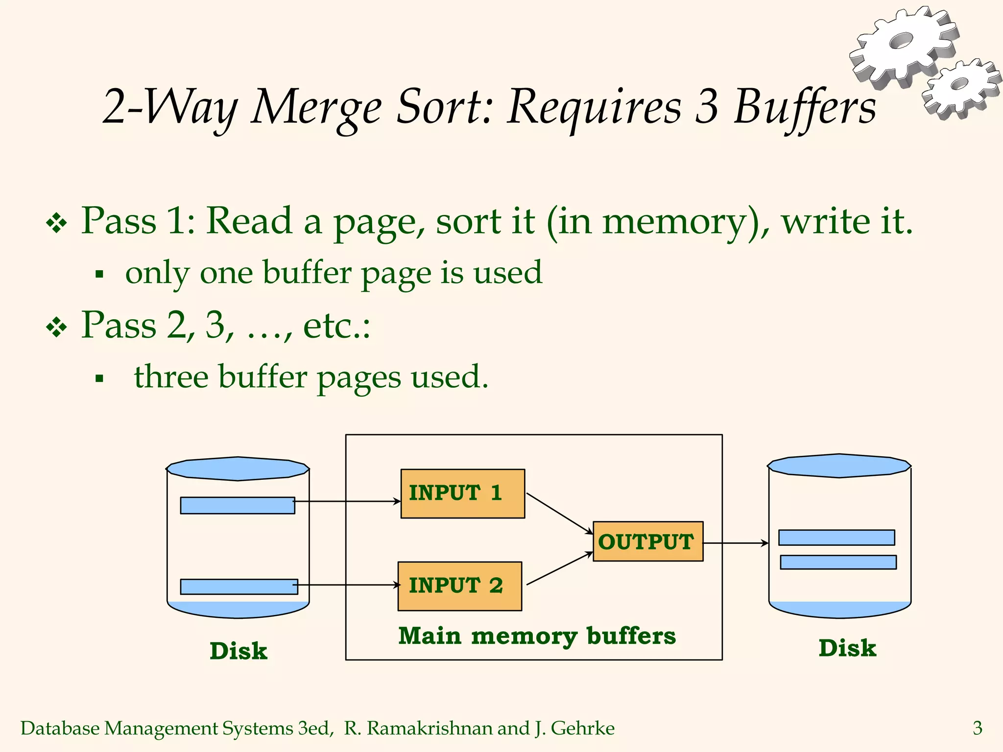 Database Management Systems 3ed, R. Ramakrishnan and J. Gehrke 3
2-Way Merge Sort: Requires 3 Buffers
 Pass 1: Read a page, sort it (in memory), write it.
 only one buffer page is used
 Pass 2, 3, …, etc.:
 three buffer pages used.
Main memory buffers
INPUT 1
INPUT 2
OUTPUT
Disk
Disk
 