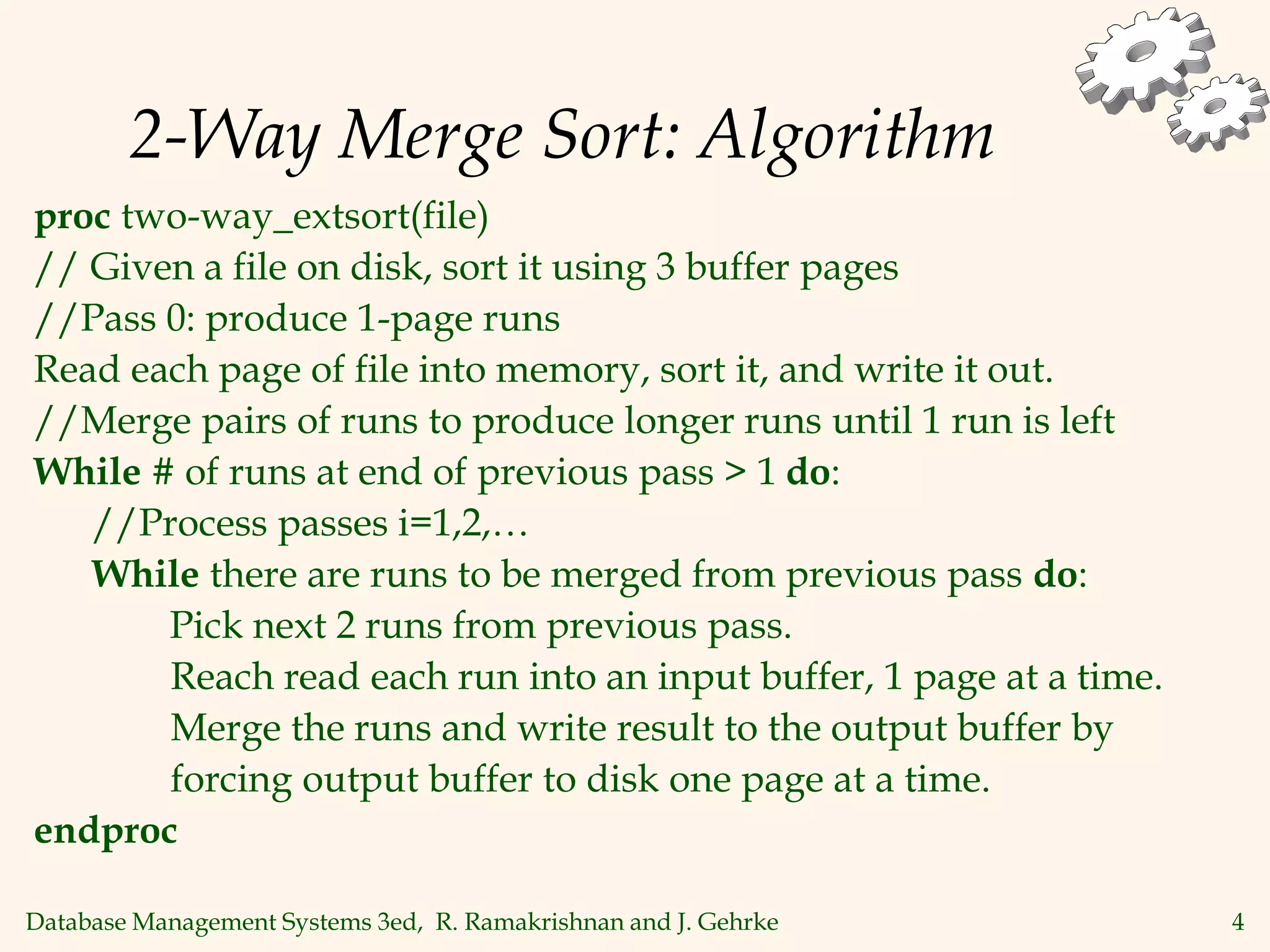 Database Management Systems 3ed, R. Ramakrishnan and J. Gehrke 4
2-Way Merge Sort: Algorithm
proc two-way_extsort(file)
// Given a file on disk, sort it using 3 buffer pages
//Pass 0: produce 1-page runs
Read each page of file into memory, sort it, and write it out.
//Merge pairs of runs to produce longer runs until 1 run is left
While # of runs at end of previous pass > 1 do:
//Process passes i=1,2,…
While there are runs to be merged from previous pass do:
Pick next 2 runs from previous pass.
Reach read each run into an input buffer, 1 page at a time.
Merge the runs and write result to the output buffer by
forcing output buffer to disk one page at a time.
endproc
 