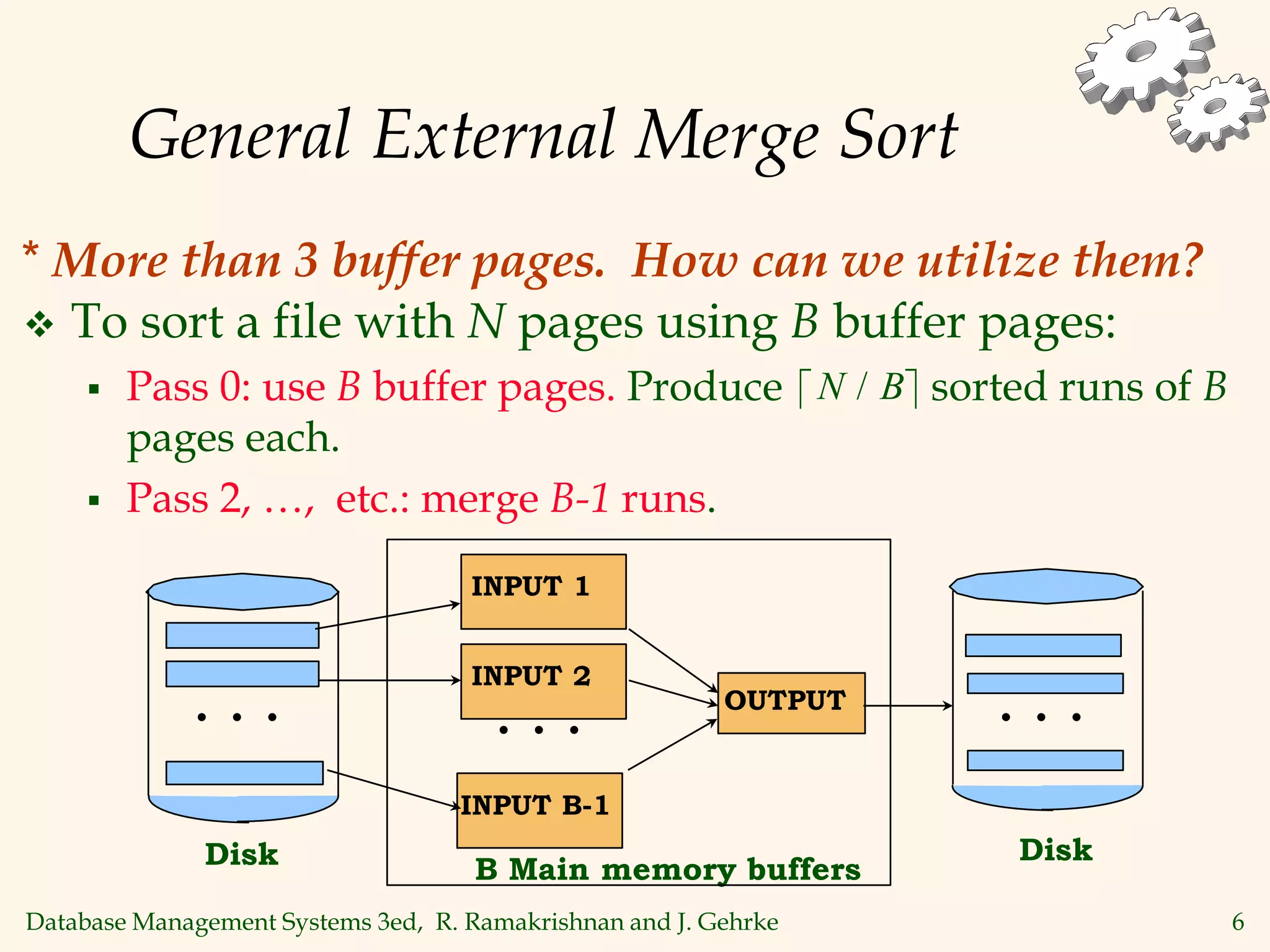 Database Management Systems 3ed, R. Ramakrishnan and J. Gehrke 6
General External Merge Sort
 To sort a file with N pages using B buffer pages:
 Pass 0: use B buffer pages. Produce sorted runs of B
pages each.
 Pass 2, …, etc.: merge B-1 runs.
 
N B
/
B Main memory buffers
INPUT 1
INPUT B-1
OUTPUT
Disk
Disk
INPUT 2
. . . . . .
. . .
* More than 3 buffer pages. How can we utilize them?
 