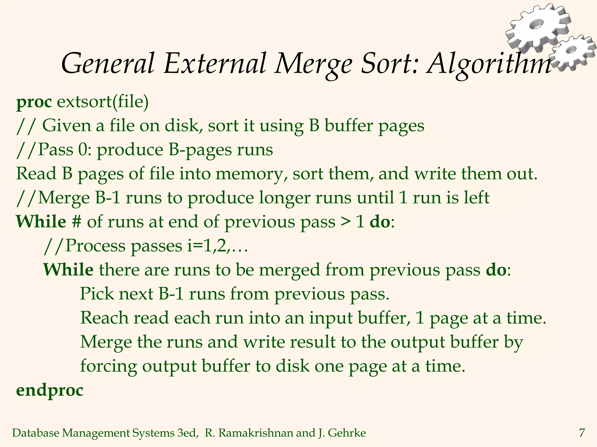 Database Management Systems 3ed, R. Ramakrishnan and J. Gehrke 7
General External Merge Sort: Algorithm
proc extsort(file)
// Given a file on disk, sort it using B buffer pages
//Pass 0: produce B-pages runs
Read B pages of file into memory, sort them, and write them out.
//Merge B-1 runs to produce longer runs until 1 run is left
While # of runs at end of previous pass > 1 do:
//Process passes i=1,2,…
While there are runs to be merged from previous pass do:
Pick next B-1 runs from previous pass.
Reach read each run into an input buffer, 1 page at a time.
Merge the runs and write result to the output buffer by
forcing output buffer to disk one page at a time.
endproc
 
