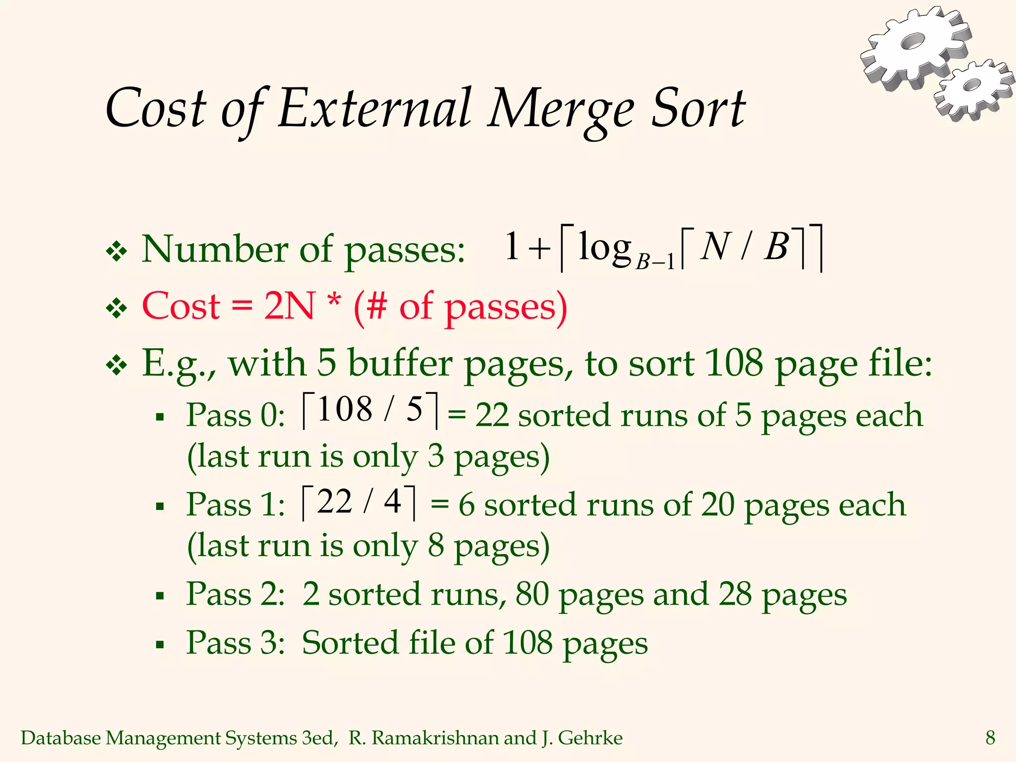 Database Management Systems 3ed, R. Ramakrishnan and J. Gehrke 8
Cost of External Merge Sort
 Number of passes:
 Cost = 2N * (# of passes)
 E.g., with 5 buffer pages, to sort 108 page file:
 Pass 0: = 22 sorted runs of 5 pages each
(last run is only 3 pages)
 Pass 1: = 6 sorted runs of 20 pages each
(last run is only 8 pages)
 Pass 2: 2 sorted runs, 80 pages and 28 pages
 Pass 3: Sorted file of 108 pages
 
 
1 1
 
log /
B N B
 
108 5
/
 
22 4
/
 