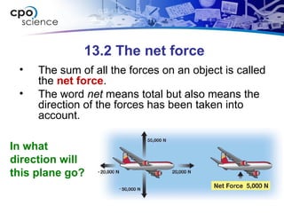 13.2 The net force
• The sum of all the forces on an object is called
the net force.
• The word net means total but also means the
direction of the forces has been taken into
account.
In what
direction will
this plane go?
 