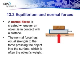13.2 Equilibrium and normal forces
• A normal force is
created whenever an
object is in contact with
a surface.
• The normal force has
equal strength to the
force pressing the object
into the surface, which is
often the object’s weight.
 