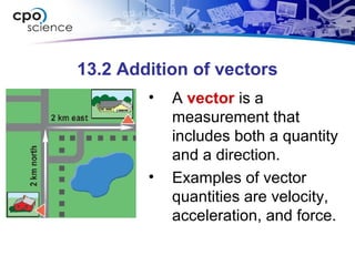 13.2 Addition of vectors
• A vector is a
measurement that
includes both a quantity
and a direction.
• Examples of vector
quantities are velocity,
acceleration, and force.
 