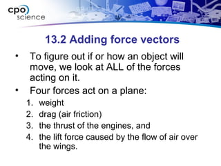 13.2 Adding force vectors
• To figure out if or how an object will
move, we look at ALL of the forces
acting on it.
• Four forces act on a plane:
1. weight
2. drag (air friction)
3. the thrust of the engines, and
4. the lift force caused by the flow of air over
the wings.
 
